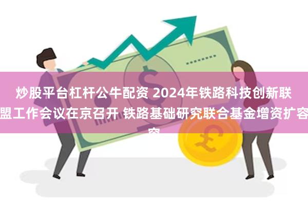 炒股平台杠杆公牛配资 2024年铁路科技创新联盟工作会议在京召开 铁路基础研究联合基金增资扩容