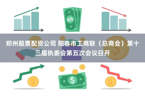 郑州股票配资公司 阳春市工商联（总商会）第十三届执委会第五次会议召开