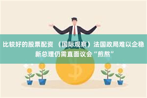 比较好的股票配资 （国际观察）法国政局难以企稳 新总理仍需直面议会“煎熬”