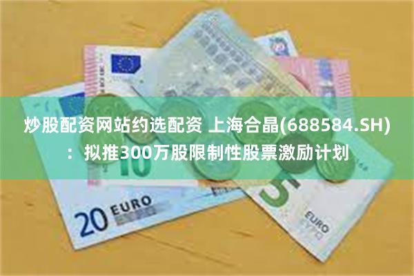 炒股配资网站约选配资 上海合晶(688584.SH)：拟推300万股限制性股票激励计划