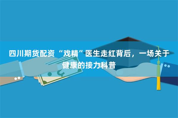 四川期货配资 “戏精”医生走红背后，一场关于健康的接力科普