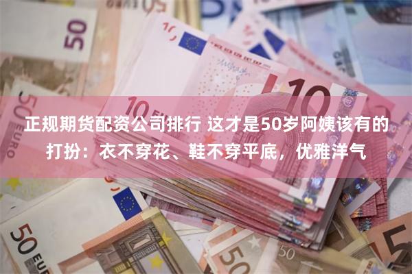 正规期货配资公司排行 这才是50岁阿姨该有的打扮：衣不穿花、鞋不穿平底，优雅洋气