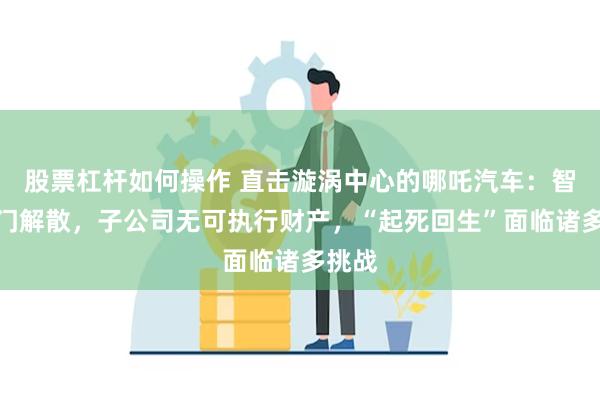 股票杠杆如何操作 直击漩涡中心的哪吒汽车：智驾部门解散，子公司无可执行财产，“起死回生”面临诸多挑战