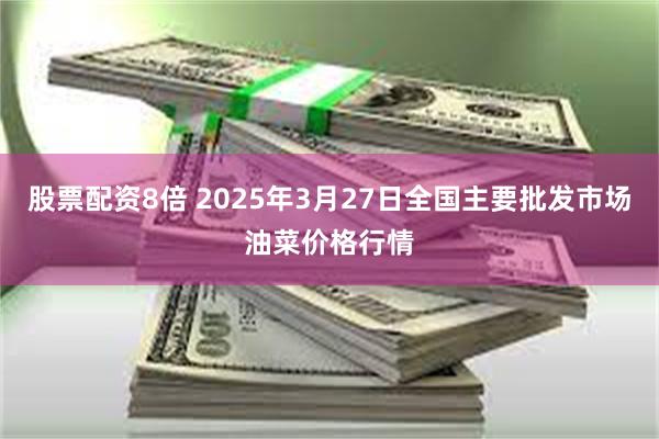 股票配资8倍 2025年3月27日全国主要批发市场油菜价格行情