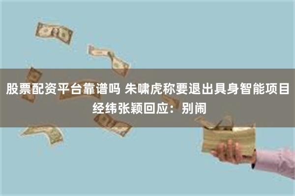 股票配资平台靠谱吗 朱啸虎称要退出具身智能项目 经纬张颖回应：别闹