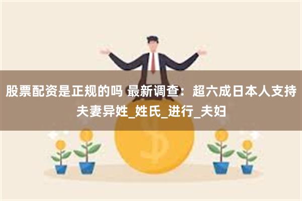 股票配资是正规的吗 最新调查：超六成日本人支持夫妻异姓_姓氏_进行_夫妇