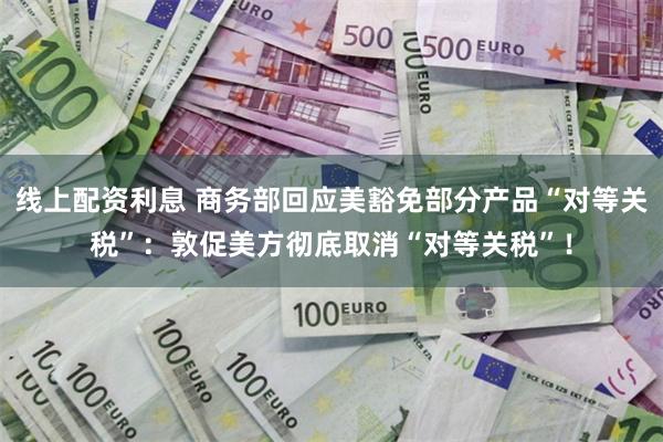 线上配资利息 商务部回应美豁免部分产品“对等关税”：敦促美方彻底取消“对等关税”！