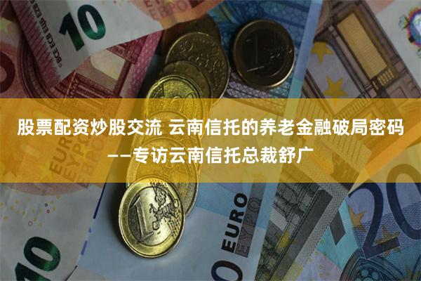 股票配资炒股交流 云南信托的养老金融破局密码——专访云南信托总裁舒广