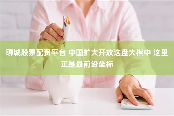 聊城股票配资平台 中国扩大开放这盘大棋中 这里正是最前沿坐标