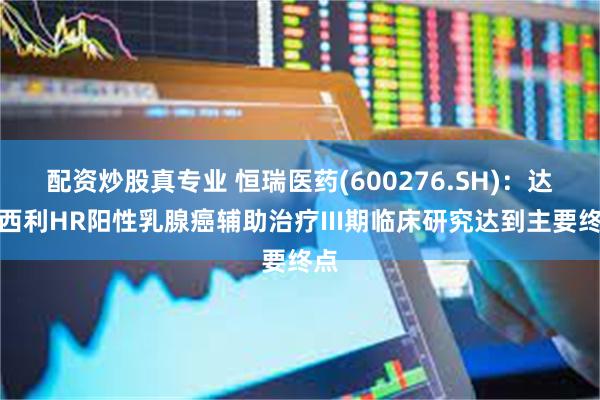 配资炒股真专业 恒瑞医药(600276.SH)：达尔西利HR阳性乳腺癌辅助治疗III期临床研究达到主要终点