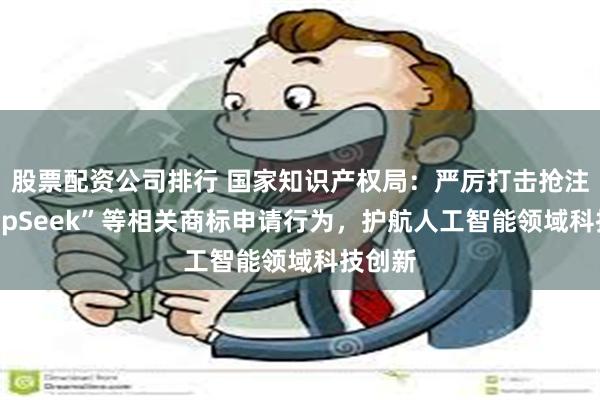 股票配资公司排行 国家知识产权局：严厉打击抢注“DeepSeek”等相关商标申请行为，护航人工智能领域科技创新