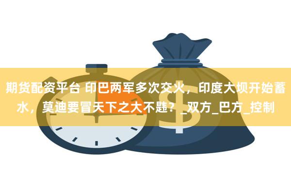 期货配资平台 印巴两军多次交火，印度大坝开始蓄水，莫迪要冒天下之大不韪？_双方_巴方_控制