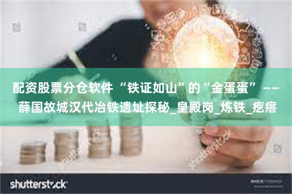 配资股票分仓软件 “铁证如山”的“金蛋蛋” —— 薛国故城汉代冶铁遗址探秘_皇殿岗_炼铁_疙瘩