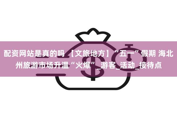 配资网站是真的吗 【文旅地方】“五一”假期 海北州旅游市场升温“火爆”_游客_活动_接待点