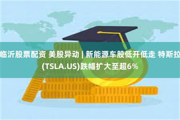 临沂股票配资 美股异动 | 新能源车股低开低走 特斯拉(TSLA.US)跌幅扩大至超6%
