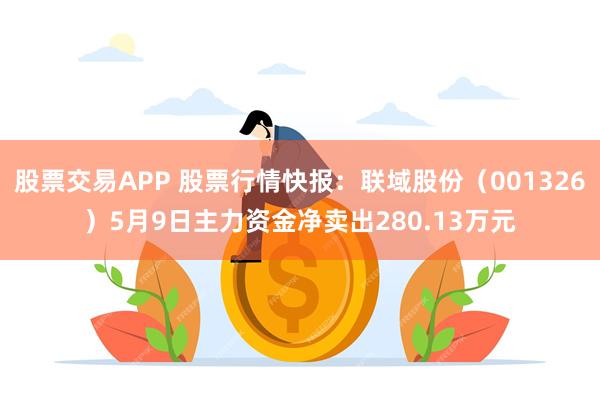 股票交易APP 股票行情快报：联域股份（001326）5月9日主力资金净卖出280.13万元