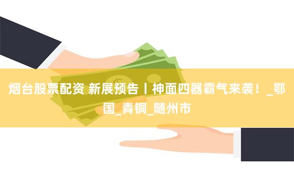 烟台股票配资 新展预告丨神面四器霸气来袭！_鄂国_青铜_随州市