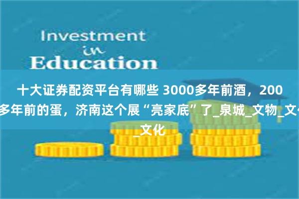 十大证券配资平台有哪些 3000多年前酒，2000多年前的蛋，济南这个展“亮家底”了_泉城_文物_文化