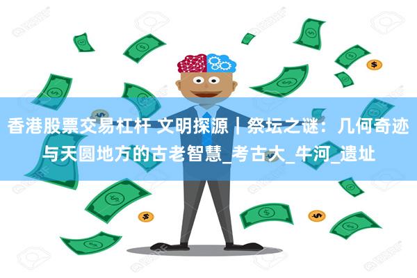 香港股票交易杠杆 文明探源｜祭坛之谜：几何奇迹与天圆地方的古老智慧_考古大_牛河_遗址