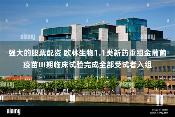 强大的股票配资 欧林生物1.1类新药重组金葡菌疫苗Ⅲ期临床试验完成全部受试者入组