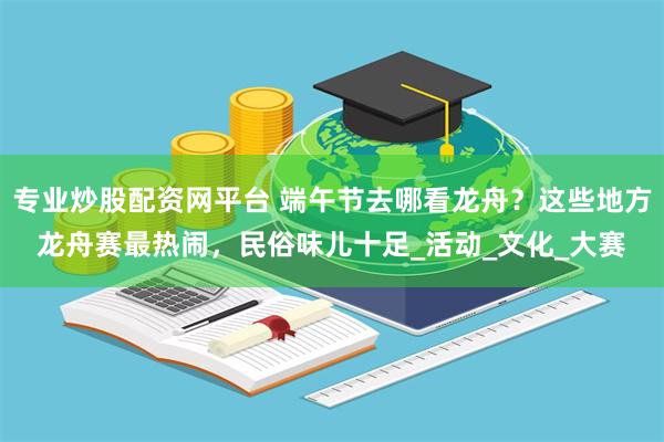 专业炒股配资网平台 端午节去哪看龙舟？这些地方龙舟赛最热闹，民俗味儿十足_活动_文化_大赛