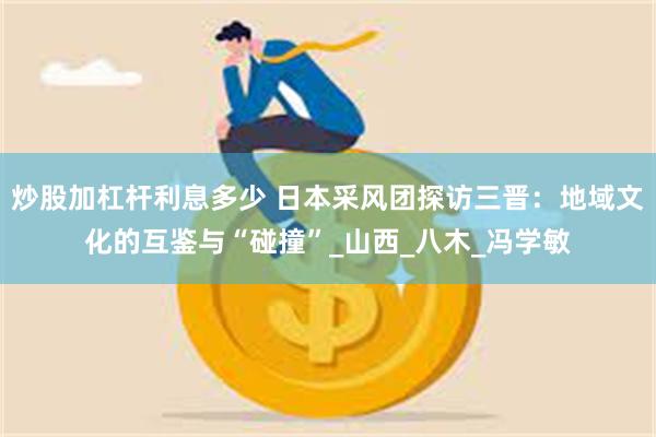 炒股加杠杆利息多少 日本采风团探访三晋：地域文化的互鉴与“碰撞”_山西_八木_冯学敏