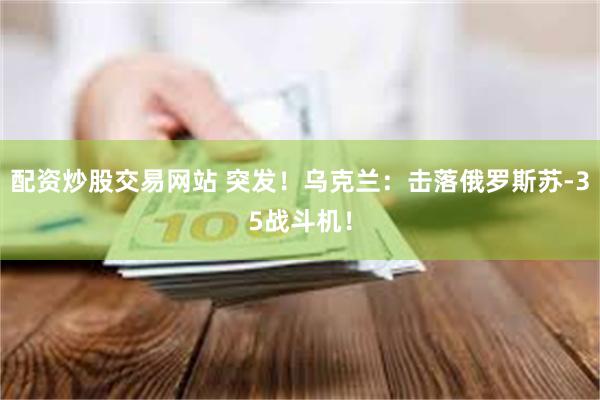 配资炒股交易网站 突发！乌克兰：击落俄罗斯苏-35战斗机！