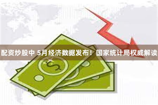配资炒股中 5月经济数据发布！国家统计局权威解读