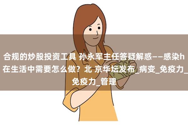 合规的炒股投资工具 孙永军主任答疑解惑——感染hpv，在生活中需要怎么做？北 京华坛发布_病变_免疫力_管理